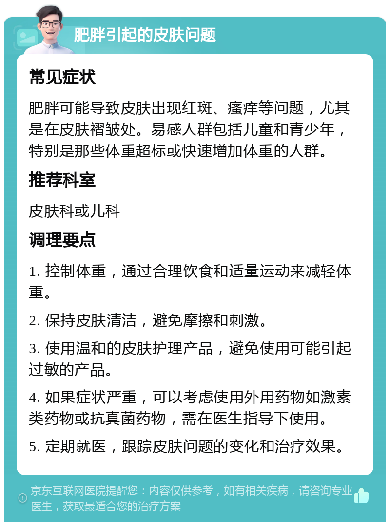 肥胖引起的皮肤问题 常见症状 肥胖可能导致皮肤出现红斑、瘙痒等问题，尤其是在皮肤褶皱处。易感人群包括儿童和青少年，特别是那些体重超标或快速增加体重的人群。 推荐科室 皮肤科或儿科 调理要点 1. 控制体重，通过合理饮食和适量运动来减轻体重。 2. 保持皮肤清洁，避免摩擦和刺激。 3. 使用温和的皮肤护理产品，避免使用可能引起过敏的产品。 4. 如果症状严重，可以考虑使用外用药物如激素类药物或抗真菌药物，需在医生指导下使用。 5. 定期就医，跟踪皮肤问题的变化和治疗效果。