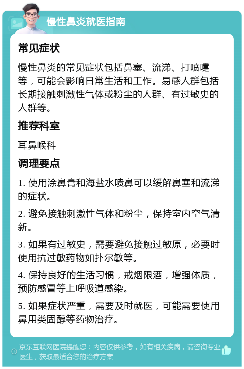 慢性鼻炎就医指南 常见症状 慢性鼻炎的常见症状包括鼻塞、流涕、打喷嚏等，可能会影响日常生活和工作。易感人群包括长期接触刺激性气体或粉尘的人群、有过敏史的人群等。 推荐科室 耳鼻喉科 调理要点 1. 使用涂鼻膏和海盐水喷鼻可以缓解鼻塞和流涕的症状。 2. 避免接触刺激性气体和粉尘，保持室内空气清新。 3. 如果有过敏史，需要避免接触过敏原，必要时使用抗过敏药物如扑尔敏等。 4. 保持良好的生活习惯，戒烟限酒，增强体质，预防感冒等上呼吸道感染。 5. 如果症状严重，需要及时就医，可能需要使用鼻用类固醇等药物治疗。