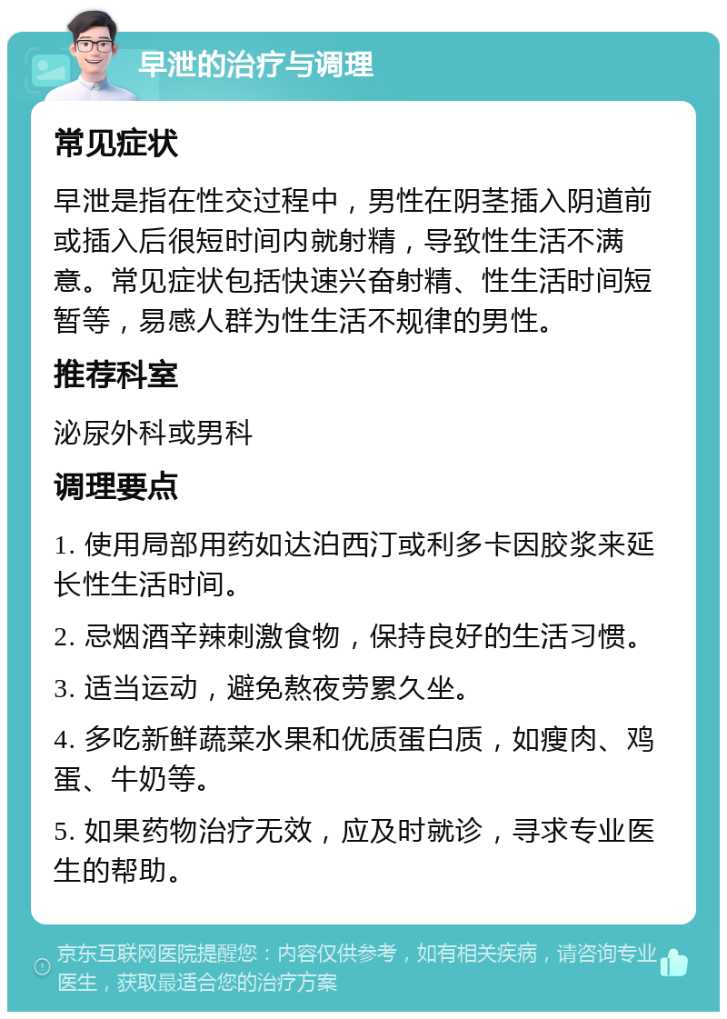 早泄的治疗与调理 常见症状 早泄是指在性交过程中，男性在阴茎插入阴道前或插入后很短时间内就射精，导致性生活不满意。常见症状包括快速兴奋射精、性生活时间短暂等，易感人群为性生活不规律的男性。 推荐科室 泌尿外科或男科 调理要点 1. 使用局部用药如达泊西汀或利多卡因胶浆来延长性生活时间。 2. 忌烟酒辛辣刺激食物，保持良好的生活习惯。 3. 适当运动，避免熬夜劳累久坐。 4. 多吃新鲜蔬菜水果和优质蛋白质，如瘦肉、鸡蛋、牛奶等。 5. 如果药物治疗无效，应及时就诊，寻求专业医生的帮助。