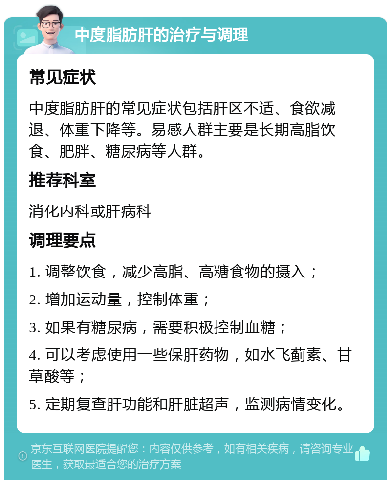 中度脂肪肝的治疗与调理 常见症状 中度脂肪肝的常见症状包括肝区不适、食欲减退、体重下降等。易感人群主要是长期高脂饮食、肥胖、糖尿病等人群。 推荐科室 消化内科或肝病科 调理要点 1. 调整饮食，减少高脂、高糖食物的摄入； 2. 增加运动量，控制体重； 3. 如果有糖尿病，需要积极控制血糖； 4. 可以考虑使用一些保肝药物，如水飞蓟素、甘草酸等； 5. 定期复查肝功能和肝脏超声，监测病情变化。