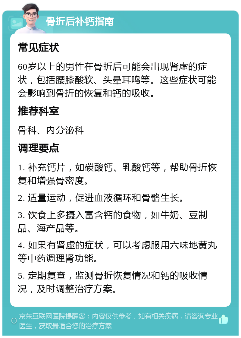 骨折后补钙指南 常见症状 60岁以上的男性在骨折后可能会出现肾虚的症状，包括腰膝酸软、头晕耳鸣等。这些症状可能会影响到骨折的恢复和钙的吸收。 推荐科室 骨科、内分泌科 调理要点 1. 补充钙片，如碳酸钙、乳酸钙等，帮助骨折恢复和增强骨密度。 2. 适量运动，促进血液循环和骨骼生长。 3. 饮食上多摄入富含钙的食物，如牛奶、豆制品、海产品等。 4. 如果有肾虚的症状，可以考虑服用六味地黄丸等中药调理肾功能。 5. 定期复查，监测骨折恢复情况和钙的吸收情况，及时调整治疗方案。