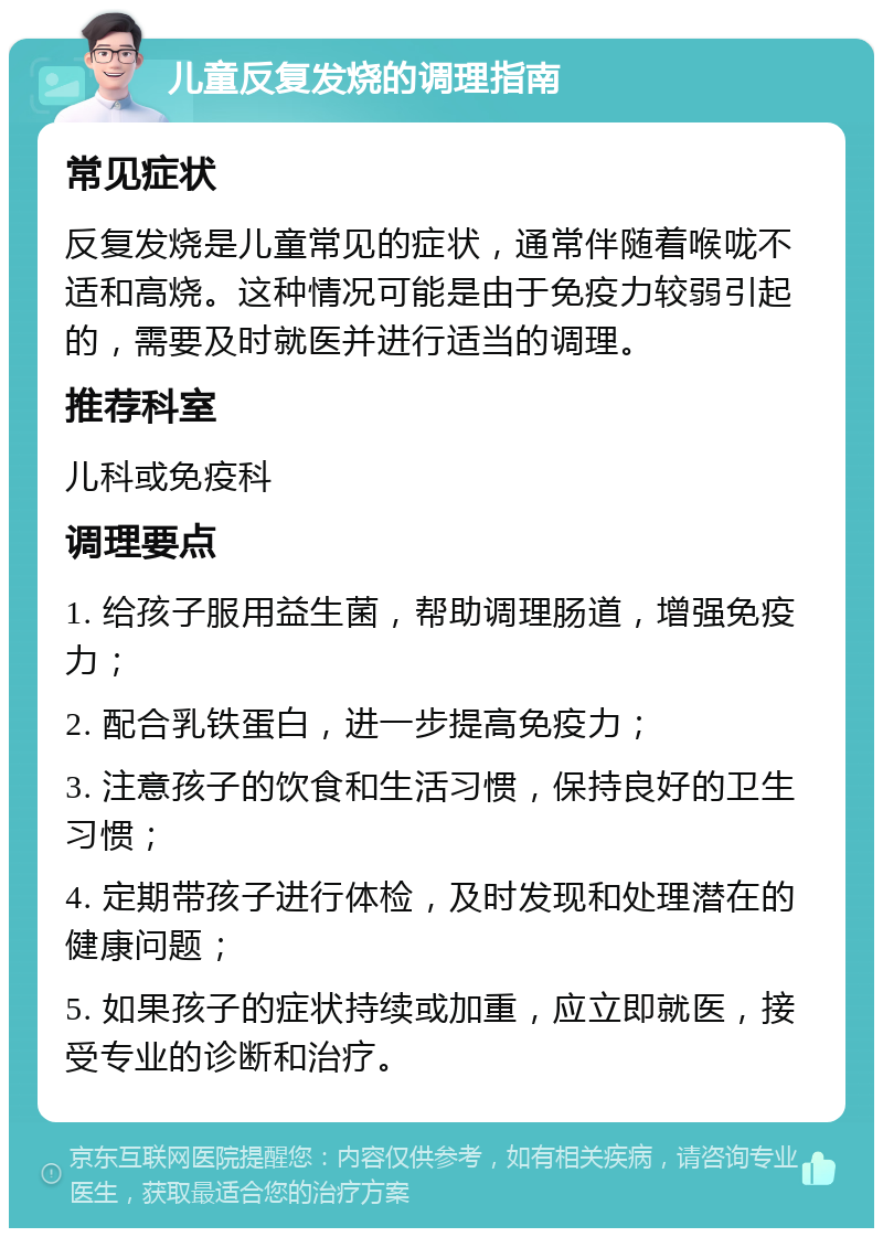 儿童反复发烧的调理指南 常见症状 反复发烧是儿童常见的症状，通常伴随着喉咙不适和高烧。这种情况可能是由于免疫力较弱引起的，需要及时就医并进行适当的调理。 推荐科室 儿科或免疫科 调理要点 1. 给孩子服用益生菌，帮助调理肠道，增强免疫力； 2. 配合乳铁蛋白，进一步提高免疫力； 3. 注意孩子的饮食和生活习惯，保持良好的卫生习惯； 4. 定期带孩子进行体检，及时发现和处理潜在的健康问题； 5. 如果孩子的症状持续或加重，应立即就医，接受专业的诊断和治疗。