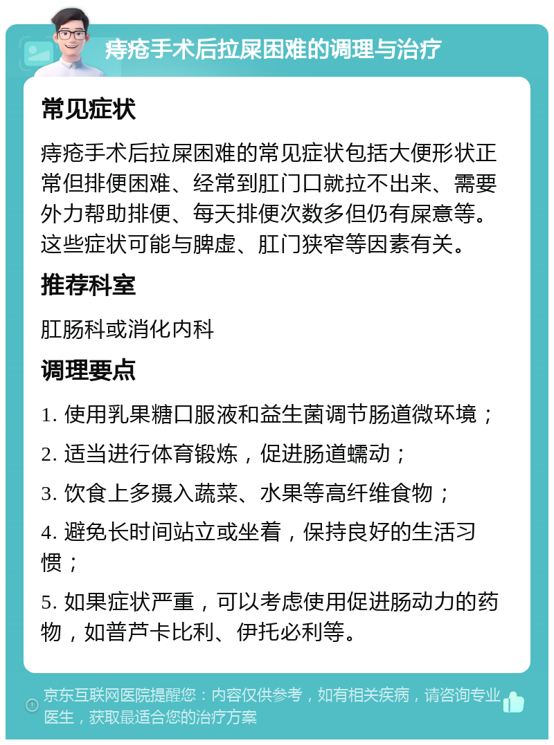 痔疮手术后拉屎困难的调理与治疗 常见症状 痔疮手术后拉屎困难的常见症状包括大便形状正常但排便困难、经常到肛门口就拉不出来、需要外力帮助排便、每天排便次数多但仍有屎意等。这些症状可能与脾虚、肛门狭窄等因素有关。 推荐科室 肛肠科或消化内科 调理要点 1. 使用乳果糖口服液和益生菌调节肠道微环境； 2. 适当进行体育锻炼，促进肠道蠕动； 3. 饮食上多摄入蔬菜、水果等高纤维食物； 4. 避免长时间站立或坐着，保持良好的生活习惯； 5. 如果症状严重，可以考虑使用促进肠动力的药物，如普芦卡比利、伊托必利等。