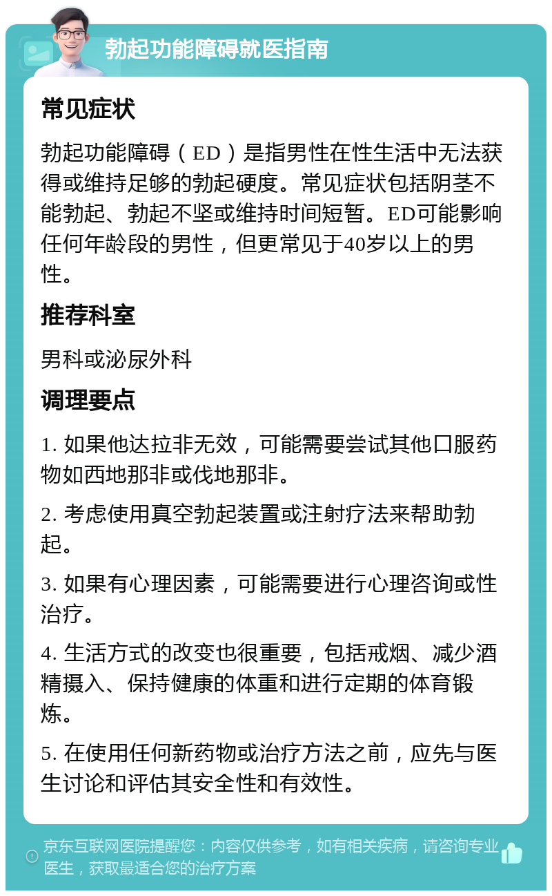 勃起功能障碍就医指南 常见症状 勃起功能障碍（ED）是指男性在性生活中无法获得或维持足够的勃起硬度。常见症状包括阴茎不能勃起、勃起不坚或维持时间短暂。ED可能影响任何年龄段的男性，但更常见于40岁以上的男性。 推荐科室 男科或泌尿外科 调理要点 1. 如果他达拉非无效，可能需要尝试其他口服药物如西地那非或伐地那非。 2. 考虑使用真空勃起装置或注射疗法来帮助勃起。 3. 如果有心理因素，可能需要进行心理咨询或性治疗。 4. 生活方式的改变也很重要，包括戒烟、减少酒精摄入、保持健康的体重和进行定期的体育锻炼。 5. 在使用任何新药物或治疗方法之前，应先与医生讨论和评估其安全性和有效性。