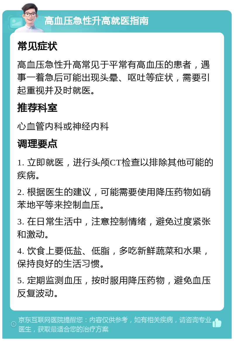 高血压急性升高就医指南 常见症状 高血压急性升高常见于平常有高血压的患者，遇事一着急后可能出现头晕、呕吐等症状，需要引起重视并及时就医。 推荐科室 心血管内科或神经内科 调理要点 1. 立即就医，进行头颅CT检查以排除其他可能的疾病。 2. 根据医生的建议，可能需要使用降压药物如硝苯地平等来控制血压。 3. 在日常生活中，注意控制情绪，避免过度紧张和激动。 4. 饮食上要低盐、低脂，多吃新鲜蔬菜和水果，保持良好的生活习惯。 5. 定期监测血压，按时服用降压药物，避免血压反复波动。