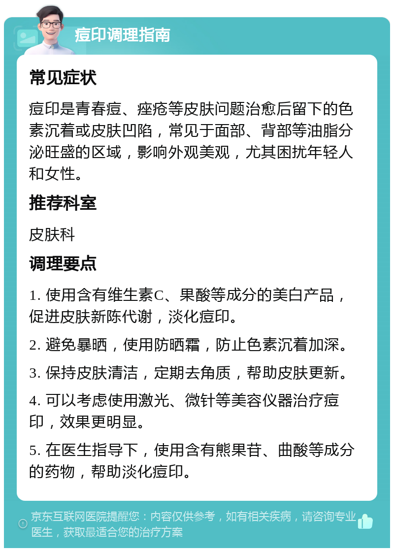 痘印调理指南 常见症状 痘印是青春痘、痤疮等皮肤问题治愈后留下的色素沉着或皮肤凹陷，常见于面部、背部等油脂分泌旺盛的区域，影响外观美观，尤其困扰年轻人和女性。 推荐科室 皮肤科 调理要点 1. 使用含有维生素C、果酸等成分的美白产品，促进皮肤新陈代谢，淡化痘印。 2. 避免暴晒，使用防晒霜，防止色素沉着加深。 3. 保持皮肤清洁，定期去角质，帮助皮肤更新。 4. 可以考虑使用激光、微针等美容仪器治疗痘印，效果更明显。 5. 在医生指导下，使用含有熊果苷、曲酸等成分的药物，帮助淡化痘印。