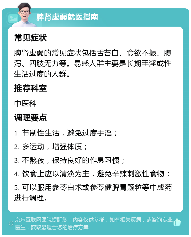 脾肾虚弱就医指南 常见症状 脾肾虚弱的常见症状包括舌苔白、食欲不振、腹泻、四肢无力等。易感人群主要是长期手淫或性生活过度的人群。 推荐科室 中医科 调理要点 1. 节制性生活，避免过度手淫； 2. 多运动，增强体质； 3. 不熬夜，保持良好的作息习惯； 4. 饮食上应以清淡为主，避免辛辣刺激性食物； 5. 可以服用参苓白术或参苓健脾胃颗粒等中成药进行调理。