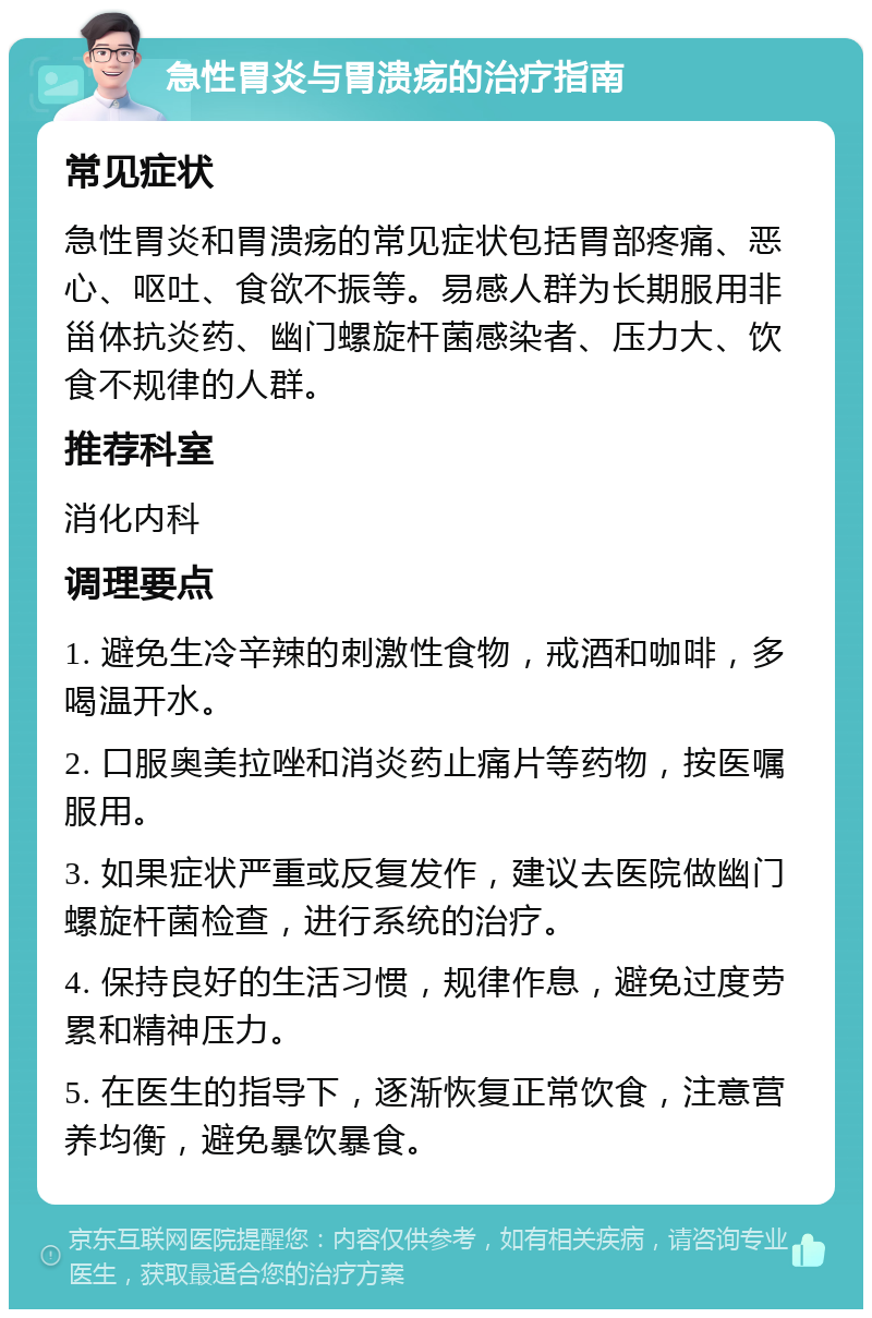 急性胃炎与胃溃疡的治疗指南 常见症状 急性胃炎和胃溃疡的常见症状包括胃部疼痛、恶心、呕吐、食欲不振等。易感人群为长期服用非甾体抗炎药、幽门螺旋杆菌感染者、压力大、饮食不规律的人群。 推荐科室 消化内科 调理要点 1. 避免生冷辛辣的刺激性食物，戒酒和咖啡，多喝温开水。 2. 口服奥美拉唑和消炎药止痛片等药物，按医嘱服用。 3. 如果症状严重或反复发作，建议去医院做幽门螺旋杆菌检查，进行系统的治疗。 4. 保持良好的生活习惯，规律作息，避免过度劳累和精神压力。 5. 在医生的指导下，逐渐恢复正常饮食，注意营养均衡，避免暴饮暴食。