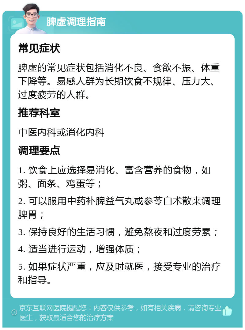 脾虚调理指南 常见症状 脾虚的常见症状包括消化不良、食欲不振、体重下降等。易感人群为长期饮食不规律、压力大、过度疲劳的人群。 推荐科室 中医内科或消化内科 调理要点 1. 饮食上应选择易消化、富含营养的食物，如粥、面条、鸡蛋等； 2. 可以服用中药补脾益气丸或参苓白术散来调理脾胃； 3. 保持良好的生活习惯，避免熬夜和过度劳累； 4. 适当进行运动，增强体质； 5. 如果症状严重，应及时就医，接受专业的治疗和指导。