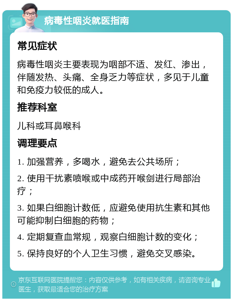 病毒性咽炎就医指南 常见症状 病毒性咽炎主要表现为咽部不适、发红、渗出，伴随发热、头痛、全身乏力等症状，多见于儿童和免疫力较低的成人。 推荐科室 儿科或耳鼻喉科 调理要点 1. 加强营养，多喝水，避免去公共场所； 2. 使用干扰素喷喉或中成药开喉剑进行局部治疗； 3. 如果白细胞计数低，应避免使用抗生素和其他可能抑制白细胞的药物； 4. 定期复查血常规，观察白细胞计数的变化； 5. 保持良好的个人卫生习惯，避免交叉感染。