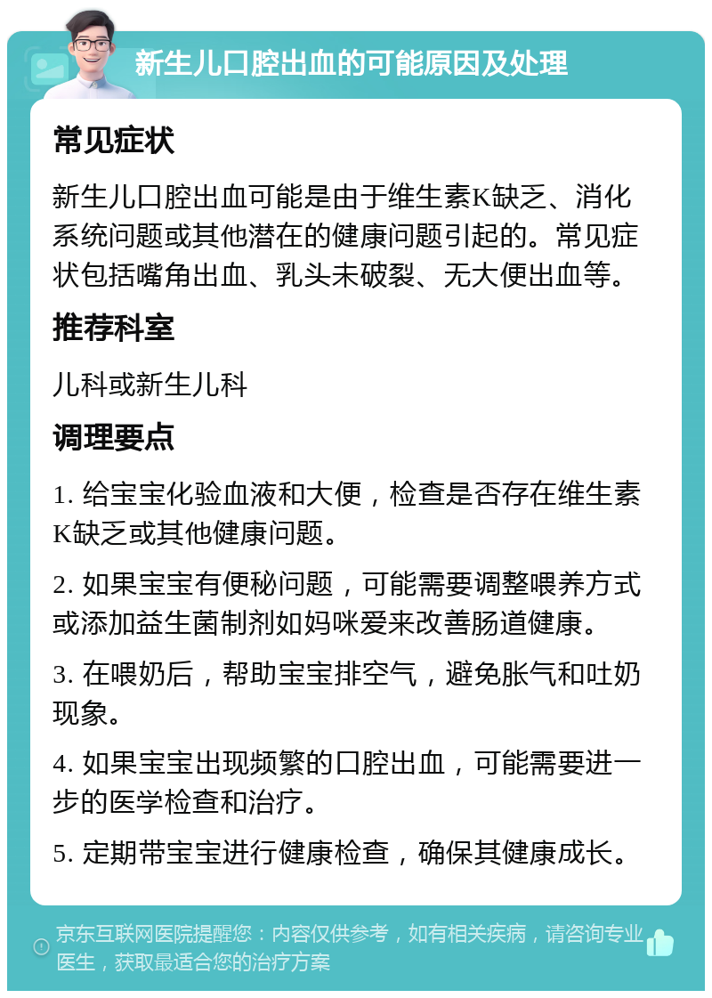 新生儿口腔出血的可能原因及处理 常见症状 新生儿口腔出血可能是由于维生素K缺乏、消化系统问题或其他潜在的健康问题引起的。常见症状包括嘴角出血、乳头未破裂、无大便出血等。 推荐科室 儿科或新生儿科 调理要点 1. 给宝宝化验血液和大便，检查是否存在维生素K缺乏或其他健康问题。 2. 如果宝宝有便秘问题，可能需要调整喂养方式或添加益生菌制剂如妈咪爱来改善肠道健康。 3. 在喂奶后，帮助宝宝排空气，避免胀气和吐奶现象。 4. 如果宝宝出现频繁的口腔出血，可能需要进一步的医学检查和治疗。 5. 定期带宝宝进行健康检查，确保其健康成长。