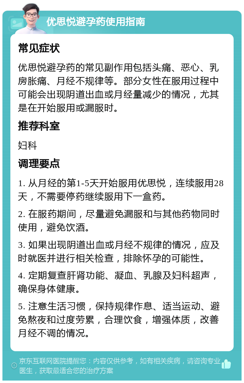 优思悦避孕药使用指南 常见症状 优思悦避孕药的常见副作用包括头痛、恶心、乳房胀痛、月经不规律等。部分女性在服用过程中可能会出现阴道出血或月经量减少的情况，尤其是在开始服用或漏服时。 推荐科室 妇科 调理要点 1. 从月经的第1-5天开始服用优思悦，连续服用28天，不需要停药继续服用下一盒药。 2. 在服药期间，尽量避免漏服和与其他药物同时使用，避免饮酒。 3. 如果出现阴道出血或月经不规律的情况，应及时就医并进行相关检查，排除怀孕的可能性。 4. 定期复查肝肾功能、凝血、乳腺及妇科超声，确保身体健康。 5. 注意生活习惯，保持规律作息、适当运动、避免熬夜和过度劳累，合理饮食，增强体质，改善月经不调的情况。