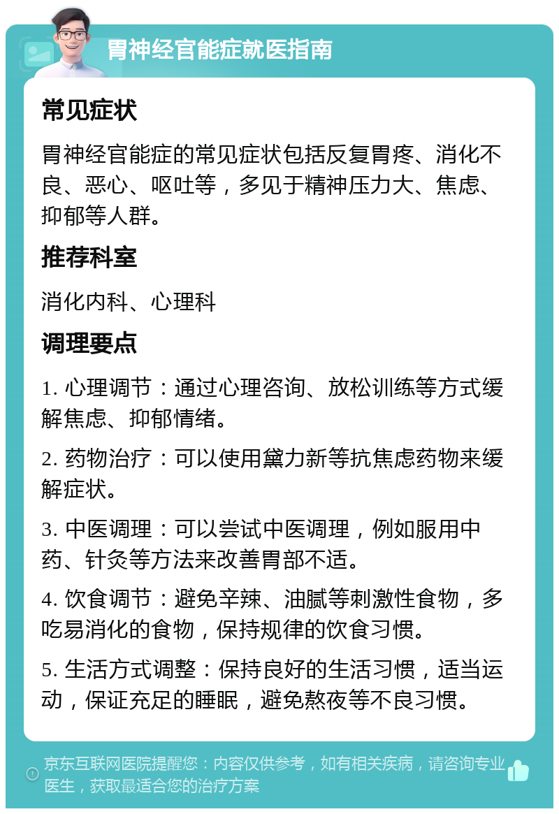 胃神经官能症就医指南 常见症状 胃神经官能症的常见症状包括反复胃疼、消化不良、恶心、呕吐等，多见于精神压力大、焦虑、抑郁等人群。 推荐科室 消化内科、心理科 调理要点 1. 心理调节：通过心理咨询、放松训练等方式缓解焦虑、抑郁情绪。 2. 药物治疗：可以使用黛力新等抗焦虑药物来缓解症状。 3. 中医调理：可以尝试中医调理，例如服用中药、针灸等方法来改善胃部不适。 4. 饮食调节：避免辛辣、油腻等刺激性食物，多吃易消化的食物，保持规律的饮食习惯。 5. 生活方式调整：保持良好的生活习惯，适当运动，保证充足的睡眠，避免熬夜等不良习惯。