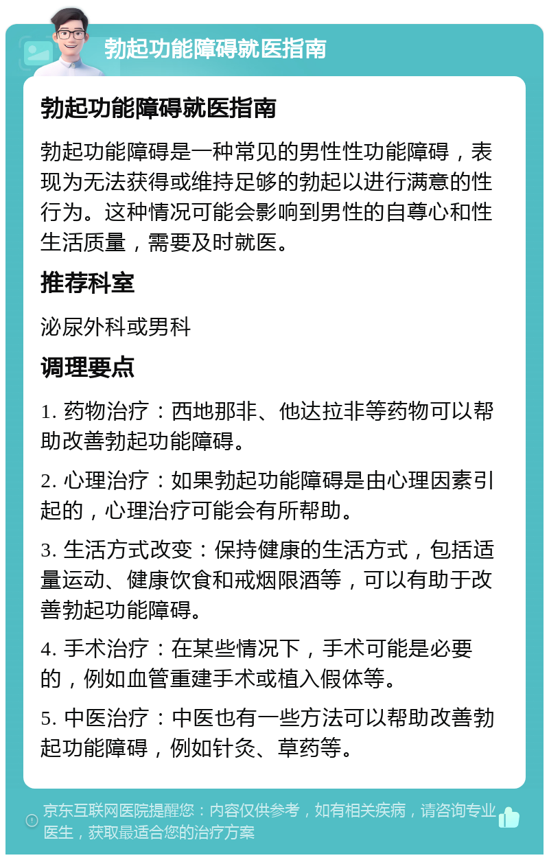 勃起功能障碍就医指南 勃起功能障碍就医指南 勃起功能障碍是一种常见的男性性功能障碍，表现为无法获得或维持足够的勃起以进行满意的性行为。这种情况可能会影响到男性的自尊心和性生活质量，需要及时就医。 推荐科室 泌尿外科或男科 调理要点 1. 药物治疗：西地那非、他达拉非等药物可以帮助改善勃起功能障碍。 2. 心理治疗：如果勃起功能障碍是由心理因素引起的，心理治疗可能会有所帮助。 3. 生活方式改变：保持健康的生活方式，包括适量运动、健康饮食和戒烟限酒等，可以有助于改善勃起功能障碍。 4. 手术治疗：在某些情况下，手术可能是必要的，例如血管重建手术或植入假体等。 5. 中医治疗：中医也有一些方法可以帮助改善勃起功能障碍，例如针灸、草药等。