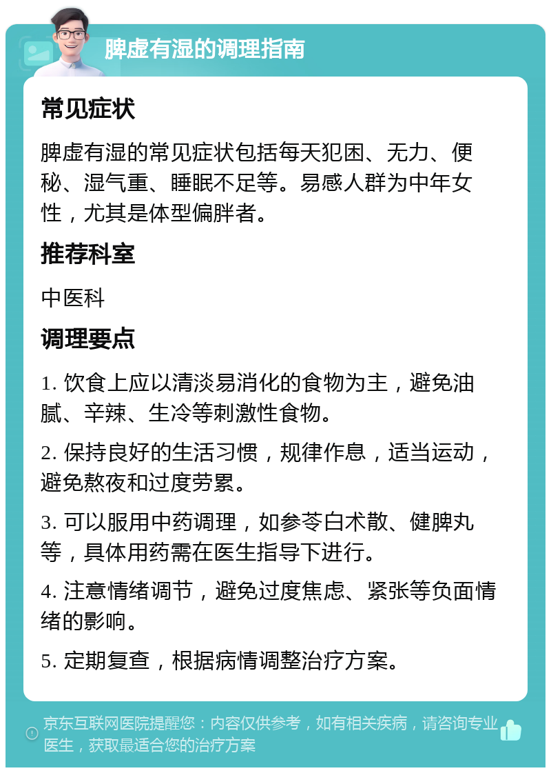 脾虚有湿的调理指南 常见症状 脾虚有湿的常见症状包括每天犯困、无力、便秘、湿气重、睡眠不足等。易感人群为中年女性，尤其是体型偏胖者。 推荐科室 中医科 调理要点 1. 饮食上应以清淡易消化的食物为主，避免油腻、辛辣、生冷等刺激性食物。 2. 保持良好的生活习惯，规律作息，适当运动，避免熬夜和过度劳累。 3. 可以服用中药调理，如参苓白术散、健脾丸等，具体用药需在医生指导下进行。 4. 注意情绪调节，避免过度焦虑、紧张等负面情绪的影响。 5. 定期复查，根据病情调整治疗方案。