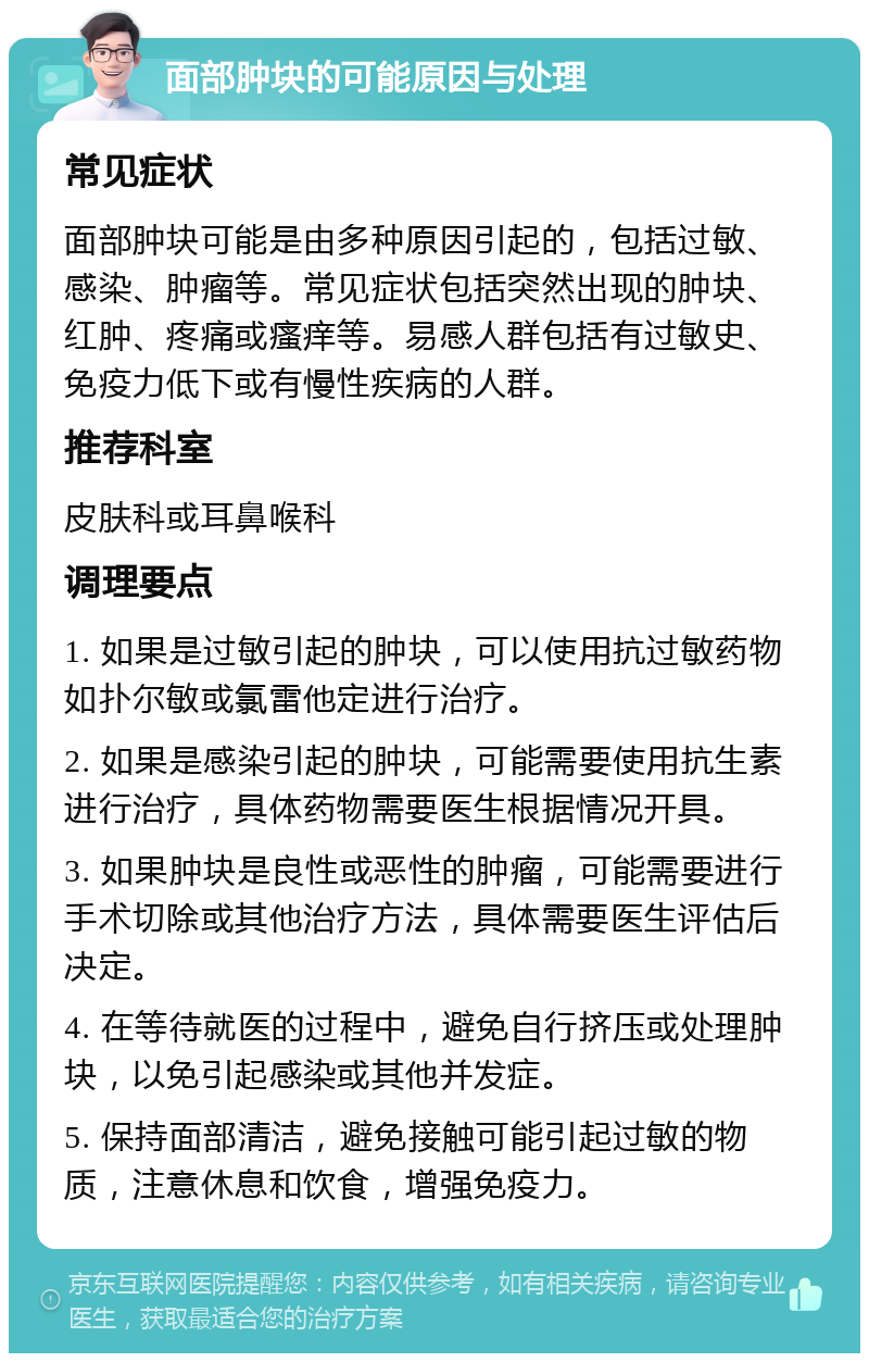 面部肿块的可能原因与处理 常见症状 面部肿块可能是由多种原因引起的，包括过敏、感染、肿瘤等。常见症状包括突然出现的肿块、红肿、疼痛或瘙痒等。易感人群包括有过敏史、免疫力低下或有慢性疾病的人群。 推荐科室 皮肤科或耳鼻喉科 调理要点 1. 如果是过敏引起的肿块，可以使用抗过敏药物如扑尔敏或氯雷他定进行治疗。 2. 如果是感染引起的肿块，可能需要使用抗生素进行治疗，具体药物需要医生根据情况开具。 3. 如果肿块是良性或恶性的肿瘤，可能需要进行手术切除或其他治疗方法，具体需要医生评估后决定。 4. 在等待就医的过程中，避免自行挤压或处理肿块，以免引起感染或其他并发症。 5. 保持面部清洁，避免接触可能引起过敏的物质，注意休息和饮食，增强免疫力。