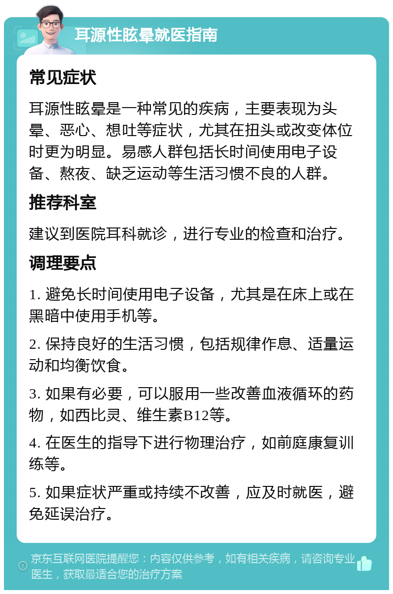 耳源性眩晕就医指南 常见症状 耳源性眩晕是一种常见的疾病，主要表现为头晕、恶心、想吐等症状，尤其在扭头或改变体位时更为明显。易感人群包括长时间使用电子设备、熬夜、缺乏运动等生活习惯不良的人群。 推荐科室 建议到医院耳科就诊，进行专业的检查和治疗。 调理要点 1. 避免长时间使用电子设备，尤其是在床上或在黑暗中使用手机等。 2. 保持良好的生活习惯，包括规律作息、适量运动和均衡饮食。 3. 如果有必要，可以服用一些改善血液循环的药物，如西比灵、维生素B12等。 4. 在医生的指导下进行物理治疗，如前庭康复训练等。 5. 如果症状严重或持续不改善，应及时就医，避免延误治疗。