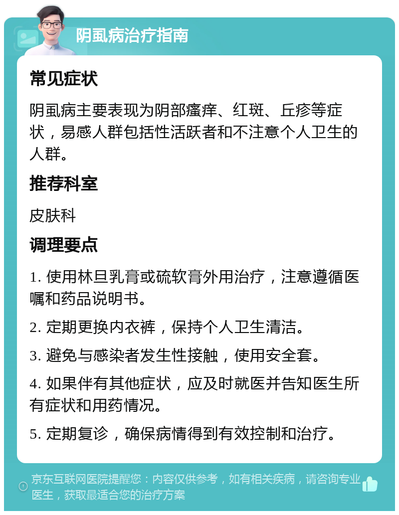 阴虱病治疗指南 常见症状 阴虱病主要表现为阴部瘙痒、红斑、丘疹等症状，易感人群包括性活跃者和不注意个人卫生的人群。 推荐科室 皮肤科 调理要点 1. 使用林旦乳膏或硫软膏外用治疗，注意遵循医嘱和药品说明书。 2. 定期更换内衣裤，保持个人卫生清洁。 3. 避免与感染者发生性接触，使用安全套。 4. 如果伴有其他症状，应及时就医并告知医生所有症状和用药情况。 5. 定期复诊，确保病情得到有效控制和治疗。