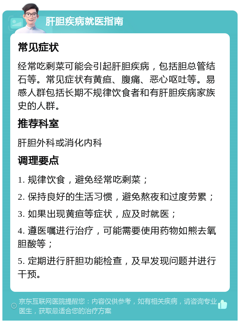 肝胆疾病就医指南 常见症状 经常吃剩菜可能会引起肝胆疾病，包括胆总管结石等。常见症状有黄疸、腹痛、恶心呕吐等。易感人群包括长期不规律饮食者和有肝胆疾病家族史的人群。 推荐科室 肝胆外科或消化内科 调理要点 1. 规律饮食，避免经常吃剩菜； 2. 保持良好的生活习惯，避免熬夜和过度劳累； 3. 如果出现黄疸等症状，应及时就医； 4. 遵医嘱进行治疗，可能需要使用药物如熊去氧胆酸等； 5. 定期进行肝胆功能检查，及早发现问题并进行干预。