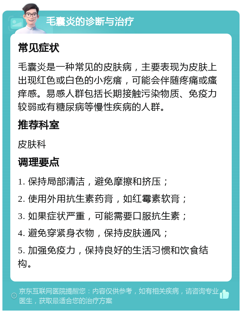 毛囊炎的诊断与治疗 常见症状 毛囊炎是一种常见的皮肤病，主要表现为皮肤上出现红色或白色的小疙瘩，可能会伴随疼痛或瘙痒感。易感人群包括长期接触污染物质、免疫力较弱或有糖尿病等慢性疾病的人群。 推荐科室 皮肤科 调理要点 1. 保持局部清洁，避免摩擦和挤压； 2. 使用外用抗生素药膏，如红霉素软膏； 3. 如果症状严重，可能需要口服抗生素； 4. 避免穿紧身衣物，保持皮肤通风； 5. 加强免疫力，保持良好的生活习惯和饮食结构。