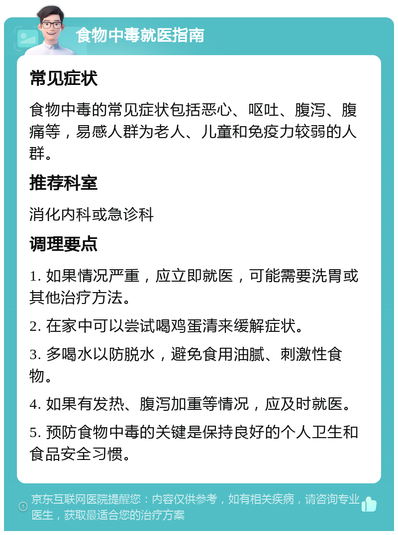 食物中毒就医指南 常见症状 食物中毒的常见症状包括恶心、呕吐、腹泻、腹痛等，易感人群为老人、儿童和免疫力较弱的人群。 推荐科室 消化内科或急诊科 调理要点 1. 如果情况严重，应立即就医，可能需要洗胃或其他治疗方法。 2. 在家中可以尝试喝鸡蛋清来缓解症状。 3. 多喝水以防脱水，避免食用油腻、刺激性食物。 4. 如果有发热、腹泻加重等情况，应及时就医。 5. 预防食物中毒的关键是保持良好的个人卫生和食品安全习惯。