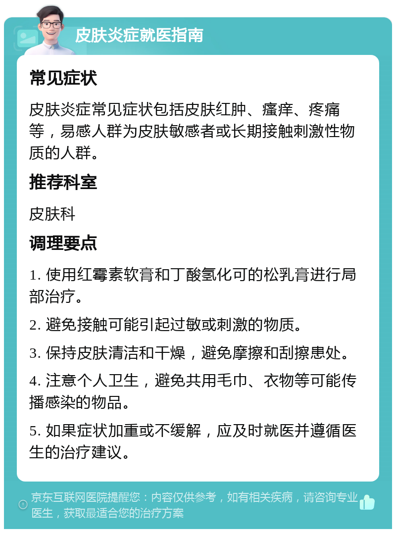 皮肤炎症就医指南 常见症状 皮肤炎症常见症状包括皮肤红肿、瘙痒、疼痛等，易感人群为皮肤敏感者或长期接触刺激性物质的人群。 推荐科室 皮肤科 调理要点 1. 使用红霉素软膏和丁酸氢化可的松乳膏进行局部治疗。 2. 避免接触可能引起过敏或刺激的物质。 3. 保持皮肤清洁和干燥，避免摩擦和刮擦患处。 4. 注意个人卫生，避免共用毛巾、衣物等可能传播感染的物品。 5. 如果症状加重或不缓解，应及时就医并遵循医生的治疗建议。