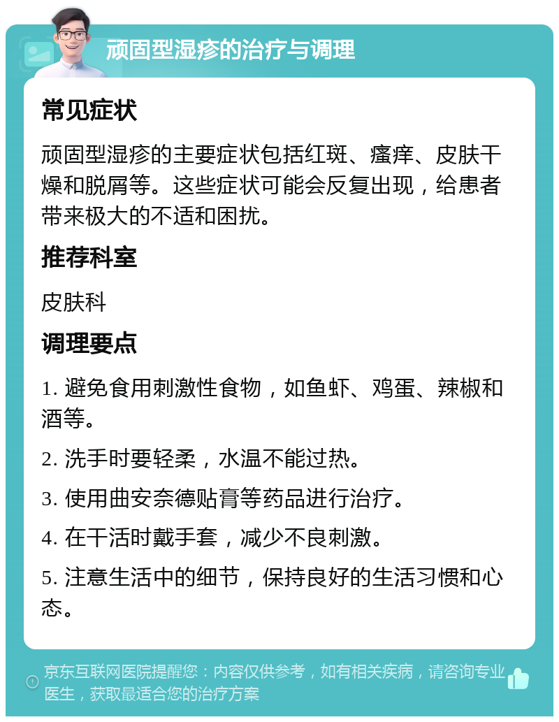 顽固型湿疹的治疗与调理 常见症状 顽固型湿疹的主要症状包括红斑、瘙痒、皮肤干燥和脱屑等。这些症状可能会反复出现，给患者带来极大的不适和困扰。 推荐科室 皮肤科 调理要点 1. 避免食用刺激性食物，如鱼虾、鸡蛋、辣椒和酒等。 2. 洗手时要轻柔，水温不能过热。 3. 使用曲安奈德贴膏等药品进行治疗。 4. 在干活时戴手套，减少不良刺激。 5. 注意生活中的细节，保持良好的生活习惯和心态。