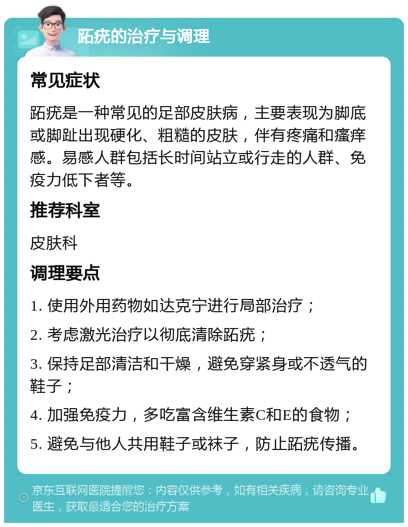 跖疣的治疗与调理 常见症状 跖疣是一种常见的足部皮肤病，主要表现为脚底或脚趾出现硬化、粗糙的皮肤，伴有疼痛和瘙痒感。易感人群包括长时间站立或行走的人群、免疫力低下者等。 推荐科室 皮肤科 调理要点 1. 使用外用药物如达克宁进行局部治疗； 2. 考虑激光治疗以彻底清除跖疣； 3. 保持足部清洁和干燥，避免穿紧身或不透气的鞋子； 4. 加强免疫力，多吃富含维生素C和E的食物； 5. 避免与他人共用鞋子或袜子，防止跖疣传播。