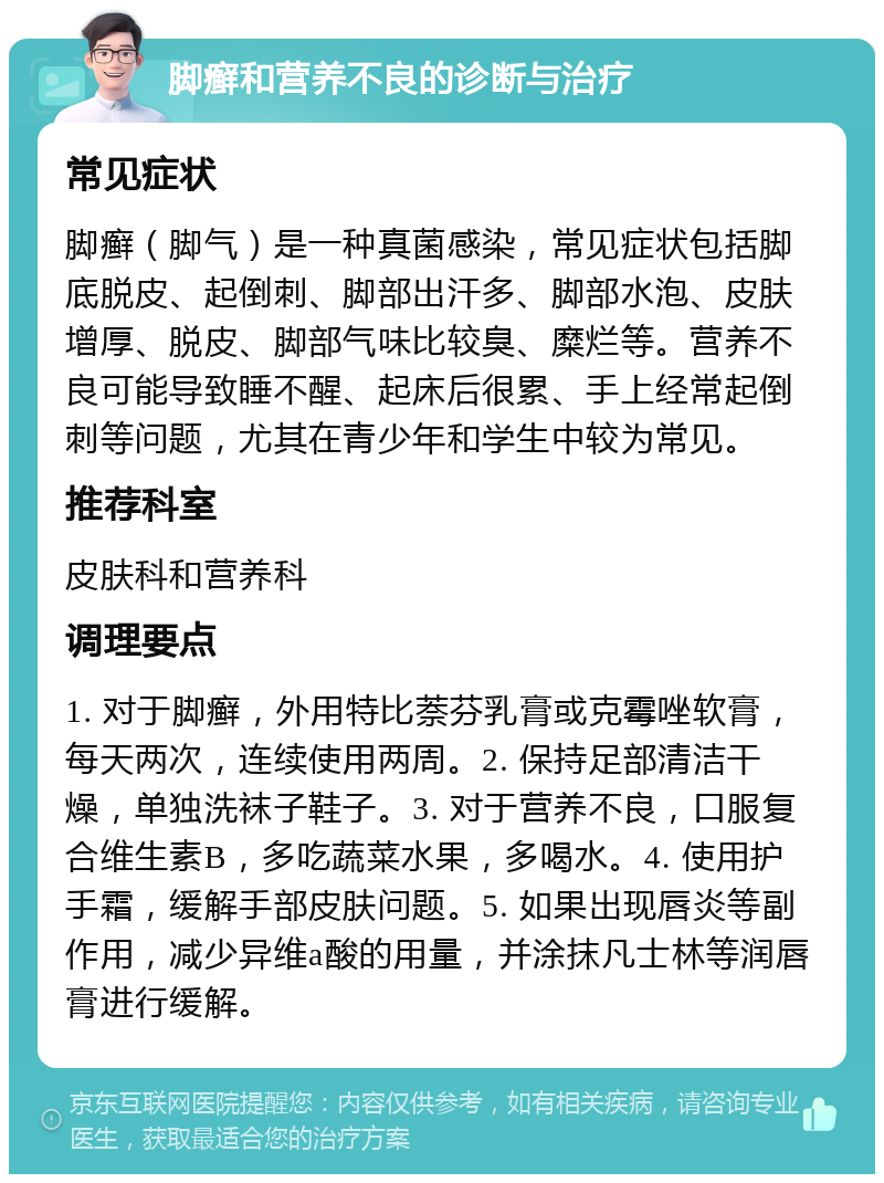 脚癣和营养不良的诊断与治疗 常见症状 脚癣（脚气）是一种真菌感染，常见症状包括脚底脱皮、起倒刺、脚部出汗多、脚部水泡、皮肤增厚、脱皮、脚部气味比较臭、糜烂等。营养不良可能导致睡不醒、起床后很累、手上经常起倒刺等问题，尤其在青少年和学生中较为常见。 推荐科室 皮肤科和营养科 调理要点 1. 对于脚癣，外用特比萘芬乳膏或克霉唑软膏，每天两次，连续使用两周。2. 保持足部清洁干燥，单独洗袜子鞋子。3. 对于营养不良，口服复合维生素B，多吃蔬菜水果，多喝水。4. 使用护手霜，缓解手部皮肤问题。5. 如果出现唇炎等副作用，减少异维a酸的用量，并涂抹凡士林等润唇膏进行缓解。