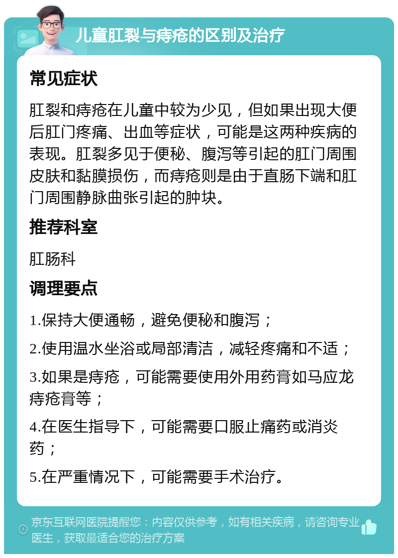 儿童肛裂与痔疮的区别及治疗 常见症状 肛裂和痔疮在儿童中较为少见，但如果出现大便后肛门疼痛、出血等症状，可能是这两种疾病的表现。肛裂多见于便秘、腹泻等引起的肛门周围皮肤和黏膜损伤，而痔疮则是由于直肠下端和肛门周围静脉曲张引起的肿块。 推荐科室 肛肠科 调理要点 1.保持大便通畅，避免便秘和腹泻； 2.使用温水坐浴或局部清洁，减轻疼痛和不适； 3.如果是痔疮，可能需要使用外用药膏如马应龙痔疮膏等； 4.在医生指导下，可能需要口服止痛药或消炎药； 5.在严重情况下，可能需要手术治疗。