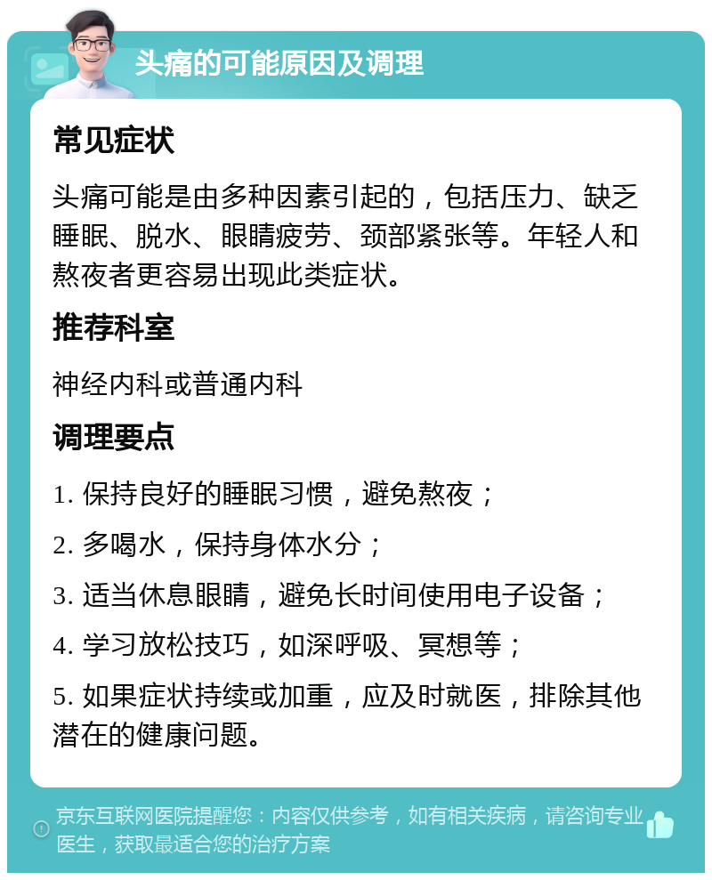 头痛的可能原因及调理 常见症状 头痛可能是由多种因素引起的，包括压力、缺乏睡眠、脱水、眼睛疲劳、颈部紧张等。年轻人和熬夜者更容易出现此类症状。 推荐科室 神经内科或普通内科 调理要点 1. 保持良好的睡眠习惯，避免熬夜； 2. 多喝水，保持身体水分； 3. 适当休息眼睛，避免长时间使用电子设备； 4. 学习放松技巧，如深呼吸、冥想等； 5. 如果症状持续或加重，应及时就医，排除其他潜在的健康问题。