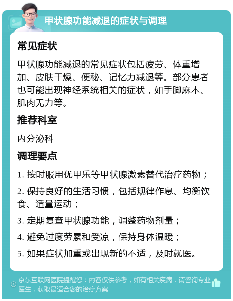 甲状腺功能减退的症状与调理 常见症状 甲状腺功能减退的常见症状包括疲劳、体重增加、皮肤干燥、便秘、记忆力减退等。部分患者也可能出现神经系统相关的症状，如手脚麻木、肌肉无力等。 推荐科室 内分泌科 调理要点 1. 按时服用优甲乐等甲状腺激素替代治疗药物； 2. 保持良好的生活习惯，包括规律作息、均衡饮食、适量运动； 3. 定期复查甲状腺功能，调整药物剂量； 4. 避免过度劳累和受凉，保持身体温暖； 5. 如果症状加重或出现新的不适，及时就医。