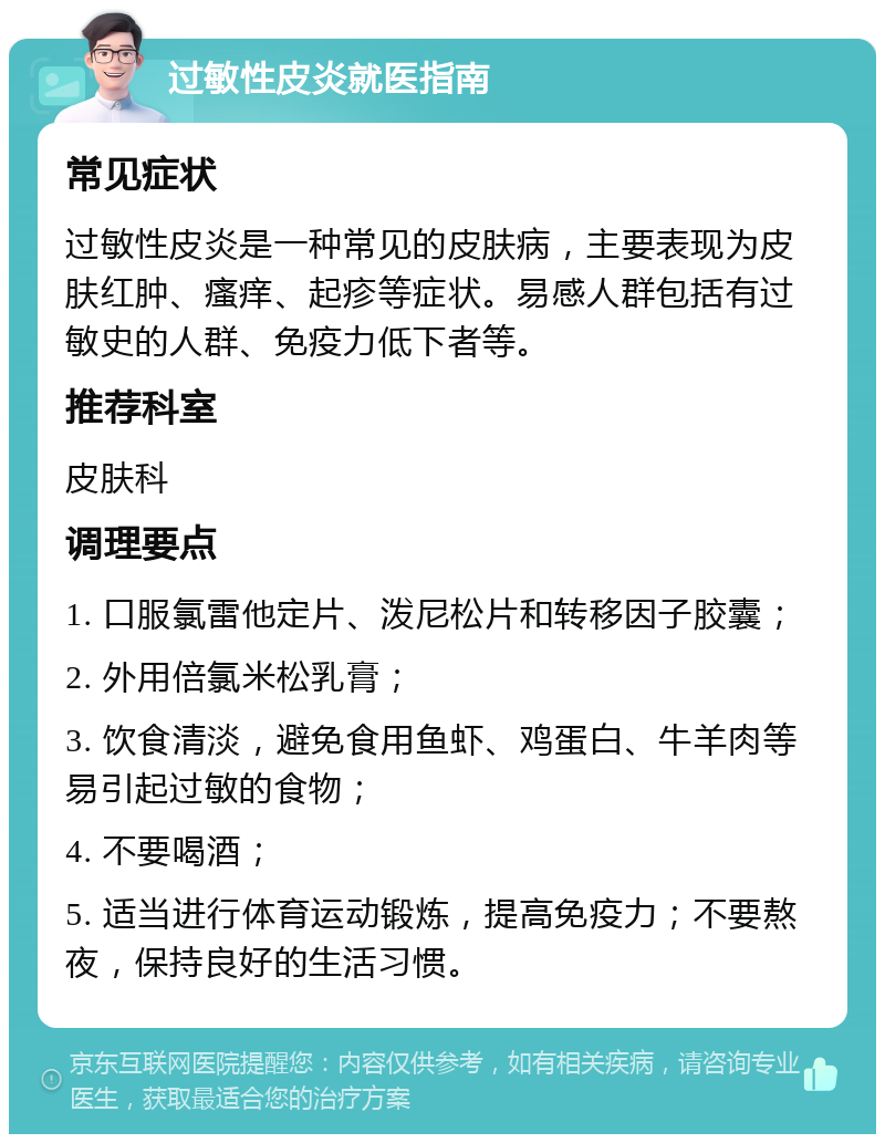 过敏性皮炎就医指南 常见症状 过敏性皮炎是一种常见的皮肤病，主要表现为皮肤红肿、瘙痒、起疹等症状。易感人群包括有过敏史的人群、免疫力低下者等。 推荐科室 皮肤科 调理要点 1. 口服氯雷他定片、泼尼松片和转移因子胶囊； 2. 外用倍氯米松乳膏； 3. 饮食清淡，避免食用鱼虾、鸡蛋白、牛羊肉等易引起过敏的食物； 4. 不要喝酒； 5. 适当进行体育运动锻炼，提高免疫力；不要熬夜，保持良好的生活习惯。