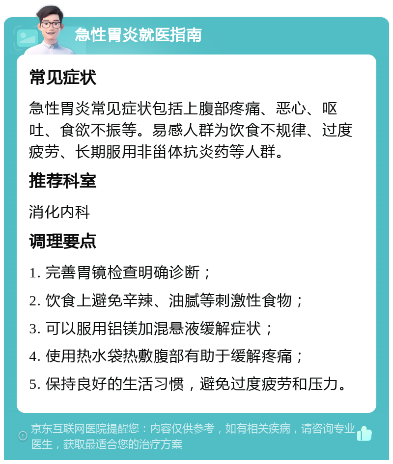 急性胃炎就医指南 常见症状 急性胃炎常见症状包括上腹部疼痛、恶心、呕吐、食欲不振等。易感人群为饮食不规律、过度疲劳、长期服用非甾体抗炎药等人群。 推荐科室 消化内科 调理要点 1. 完善胃镜检查明确诊断； 2. 饮食上避免辛辣、油腻等刺激性食物； 3. 可以服用铝镁加混悬液缓解症状； 4. 使用热水袋热敷腹部有助于缓解疼痛； 5. 保持良好的生活习惯，避免过度疲劳和压力。