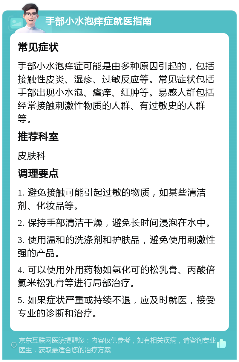 手部小水泡痒症就医指南 常见症状 手部小水泡痒症可能是由多种原因引起的，包括接触性皮炎、湿疹、过敏反应等。常见症状包括手部出现小水泡、瘙痒、红肿等。易感人群包括经常接触刺激性物质的人群、有过敏史的人群等。 推荐科室 皮肤科 调理要点 1. 避免接触可能引起过敏的物质，如某些清洁剂、化妆品等。 2. 保持手部清洁干燥，避免长时间浸泡在水中。 3. 使用温和的洗涤剂和护肤品，避免使用刺激性强的产品。 4. 可以使用外用药物如氢化可的松乳膏、丙酸倍氯米松乳膏等进行局部治疗。 5. 如果症状严重或持续不退，应及时就医，接受专业的诊断和治疗。