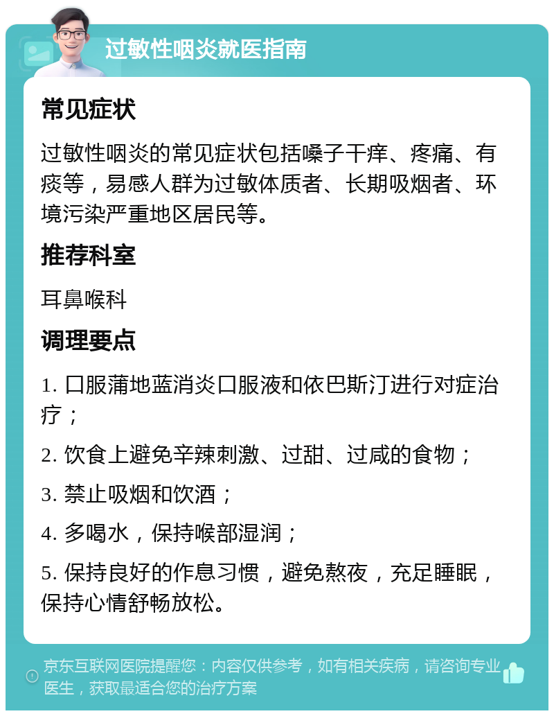 过敏性咽炎就医指南 常见症状 过敏性咽炎的常见症状包括嗓子干痒、疼痛、有痰等，易感人群为过敏体质者、长期吸烟者、环境污染严重地区居民等。 推荐科室 耳鼻喉科 调理要点 1. 口服蒲地蓝消炎口服液和依巴斯汀进行对症治疗； 2. 饮食上避免辛辣刺激、过甜、过咸的食物； 3. 禁止吸烟和饮酒； 4. 多喝水，保持喉部湿润； 5. 保持良好的作息习惯，避免熬夜，充足睡眠，保持心情舒畅放松。