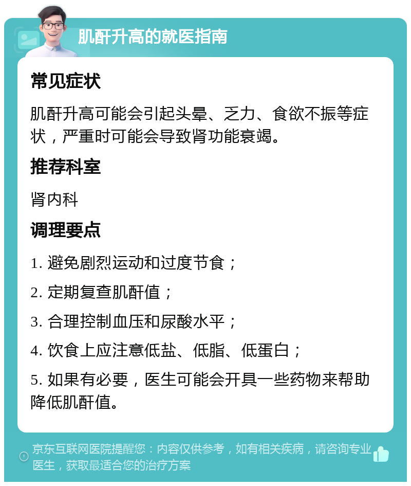 肌酐升高的就医指南 常见症状 肌酐升高可能会引起头晕、乏力、食欲不振等症状，严重时可能会导致肾功能衰竭。 推荐科室 肾内科 调理要点 1. 避免剧烈运动和过度节食； 2. 定期复查肌酐值； 3. 合理控制血压和尿酸水平； 4. 饮食上应注意低盐、低脂、低蛋白； 5. 如果有必要，医生可能会开具一些药物来帮助降低肌酐值。