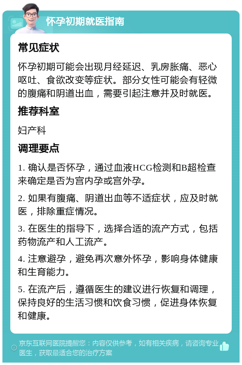 怀孕初期就医指南 常见症状 怀孕初期可能会出现月经延迟、乳房胀痛、恶心呕吐、食欲改变等症状。部分女性可能会有轻微的腹痛和阴道出血，需要引起注意并及时就医。 推荐科室 妇产科 调理要点 1. 确认是否怀孕，通过血液HCG检测和B超检查来确定是否为宫内孕或宫外孕。 2. 如果有腹痛、阴道出血等不适症状，应及时就医，排除重症情况。 3. 在医生的指导下，选择合适的流产方式，包括药物流产和人工流产。 4. 注意避孕，避免再次意外怀孕，影响身体健康和生育能力。 5. 在流产后，遵循医生的建议进行恢复和调理，保持良好的生活习惯和饮食习惯，促进身体恢复和健康。