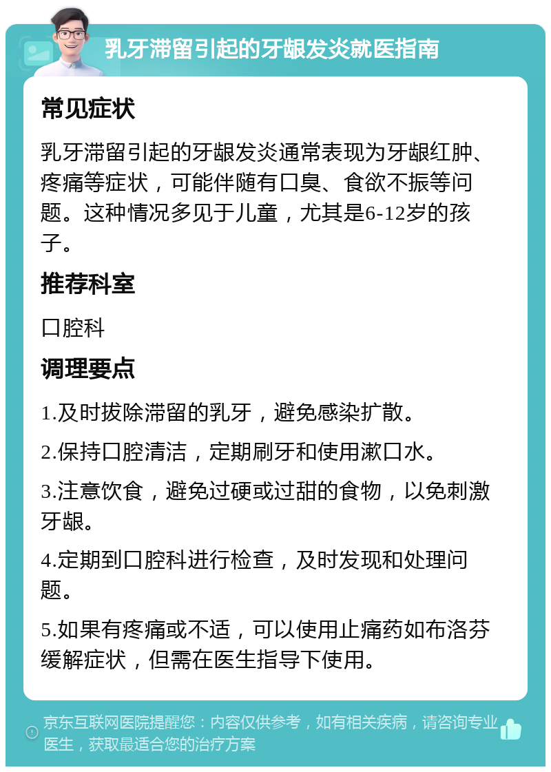 乳牙滞留引起的牙龈发炎就医指南 常见症状 乳牙滞留引起的牙龈发炎通常表现为牙龈红肿、疼痛等症状，可能伴随有口臭、食欲不振等问题。这种情况多见于儿童，尤其是6-12岁的孩子。 推荐科室 口腔科 调理要点 1.及时拔除滞留的乳牙，避免感染扩散。 2.保持口腔清洁，定期刷牙和使用漱口水。 3.注意饮食，避免过硬或过甜的食物，以免刺激牙龈。 4.定期到口腔科进行检查，及时发现和处理问题。 5.如果有疼痛或不适，可以使用止痛药如布洛芬缓解症状，但需在医生指导下使用。