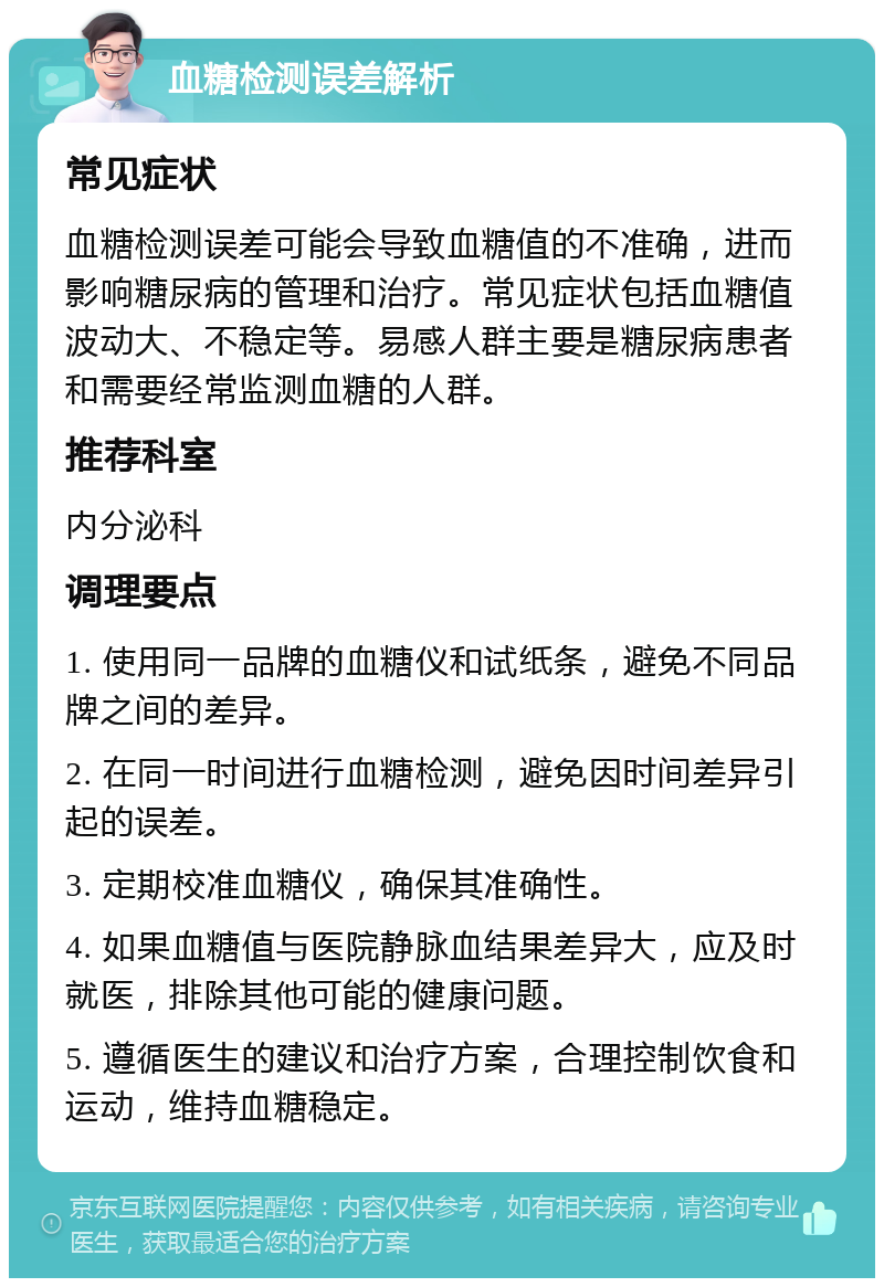 血糖检测误差解析 常见症状 血糖检测误差可能会导致血糖值的不准确，进而影响糖尿病的管理和治疗。常见症状包括血糖值波动大、不稳定等。易感人群主要是糖尿病患者和需要经常监测血糖的人群。 推荐科室 内分泌科 调理要点 1. 使用同一品牌的血糖仪和试纸条，避免不同品牌之间的差异。 2. 在同一时间进行血糖检测，避免因时间差异引起的误差。 3. 定期校准血糖仪，确保其准确性。 4. 如果血糖值与医院静脉血结果差异大，应及时就医，排除其他可能的健康问题。 5. 遵循医生的建议和治疗方案，合理控制饮食和运动，维持血糖稳定。