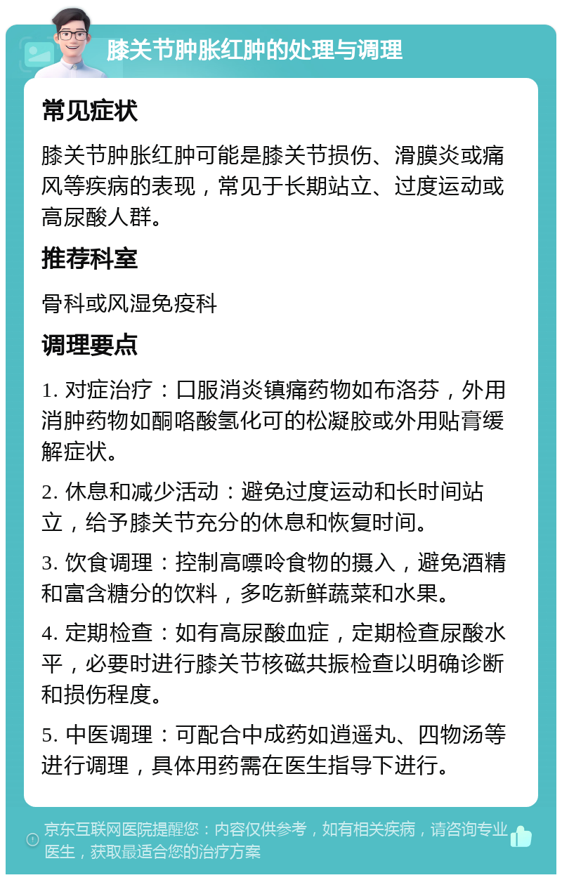 膝关节肿胀红肿的处理与调理 常见症状 膝关节肿胀红肿可能是膝关节损伤、滑膜炎或痛风等疾病的表现，常见于长期站立、过度运动或高尿酸人群。 推荐科室 骨科或风湿免疫科 调理要点 1. 对症治疗：口服消炎镇痛药物如布洛芬，外用消肿药物如酮咯酸氢化可的松凝胶或外用贴膏缓解症状。 2. 休息和减少活动：避免过度运动和长时间站立，给予膝关节充分的休息和恢复时间。 3. 饮食调理：控制高嘌呤食物的摄入，避免酒精和富含糖分的饮料，多吃新鲜蔬菜和水果。 4. 定期检查：如有高尿酸血症，定期检查尿酸水平，必要时进行膝关节核磁共振检查以明确诊断和损伤程度。 5. 中医调理：可配合中成药如逍遥丸、四物汤等进行调理，具体用药需在医生指导下进行。