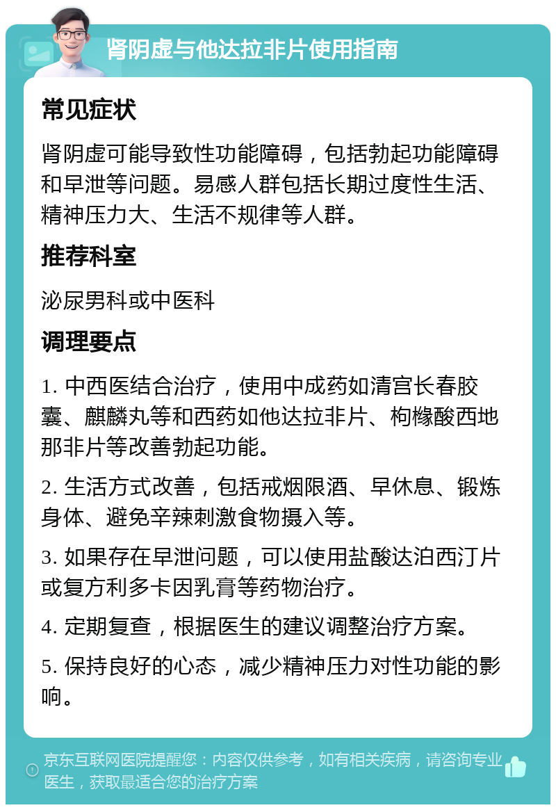 肾阴虚与他达拉非片使用指南 常见症状 肾阴虚可能导致性功能障碍，包括勃起功能障碍和早泄等问题。易感人群包括长期过度性生活、精神压力大、生活不规律等人群。 推荐科室 泌尿男科或中医科 调理要点 1. 中西医结合治疗，使用中成药如清宫长春胶囊、麒麟丸等和西药如他达拉非片、枸橼酸西地那非片等改善勃起功能。 2. 生活方式改善，包括戒烟限酒、早休息、锻炼身体、避免辛辣刺激食物摄入等。 3. 如果存在早泄问题，可以使用盐酸达泊西汀片或复方利多卡因乳膏等药物治疗。 4. 定期复查，根据医生的建议调整治疗方案。 5. 保持良好的心态，减少精神压力对性功能的影响。