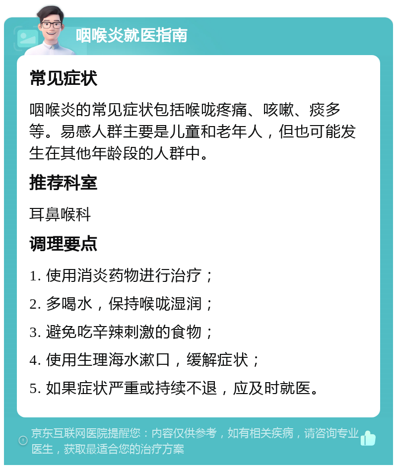 咽喉炎就医指南 常见症状 咽喉炎的常见症状包括喉咙疼痛、咳嗽、痰多等。易感人群主要是儿童和老年人，但也可能发生在其他年龄段的人群中。 推荐科室 耳鼻喉科 调理要点 1. 使用消炎药物进行治疗； 2. 多喝水，保持喉咙湿润； 3. 避免吃辛辣刺激的食物； 4. 使用生理海水漱口，缓解症状； 5. 如果症状严重或持续不退，应及时就医。