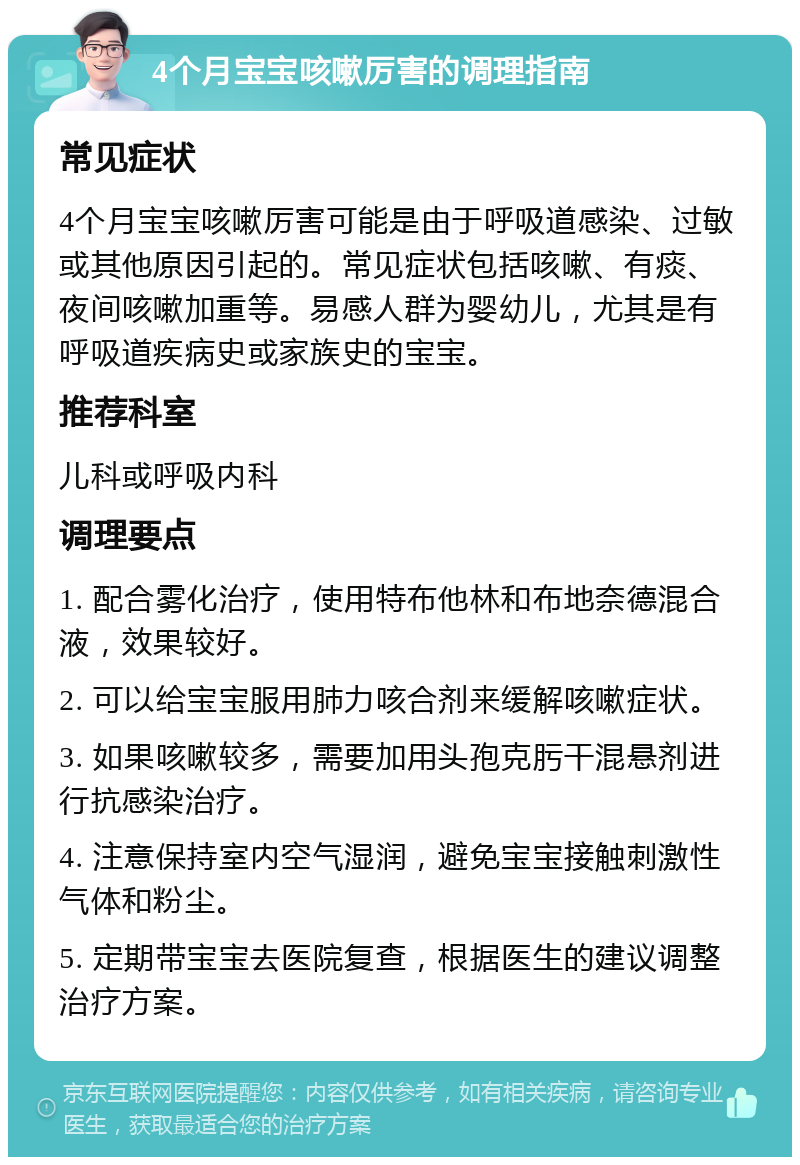 4个月宝宝咳嗽厉害的调理指南 常见症状 4个月宝宝咳嗽厉害可能是由于呼吸道感染、过敏或其他原因引起的。常见症状包括咳嗽、有痰、夜间咳嗽加重等。易感人群为婴幼儿，尤其是有呼吸道疾病史或家族史的宝宝。 推荐科室 儿科或呼吸内科 调理要点 1. 配合雾化治疗，使用特布他林和布地奈德混合液，效果较好。 2. 可以给宝宝服用肺力咳合剂来缓解咳嗽症状。 3. 如果咳嗽较多，需要加用头孢克肟干混悬剂进行抗感染治疗。 4. 注意保持室内空气湿润，避免宝宝接触刺激性气体和粉尘。 5. 定期带宝宝去医院复查，根据医生的建议调整治疗方案。