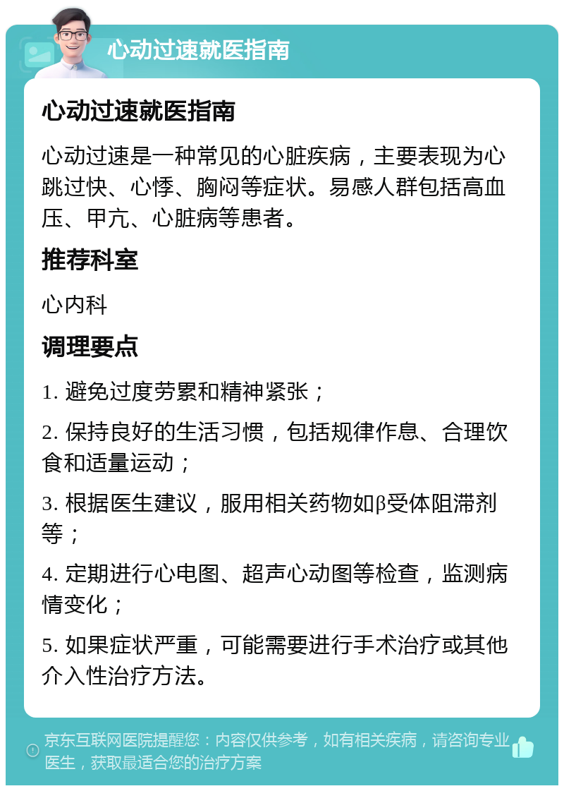 心动过速就医指南 心动过速就医指南 心动过速是一种常见的心脏疾病，主要表现为心跳过快、心悸、胸闷等症状。易感人群包括高血压、甲亢、心脏病等患者。 推荐科室 心内科 调理要点 1. 避免过度劳累和精神紧张； 2. 保持良好的生活习惯，包括规律作息、合理饮食和适量运动； 3. 根据医生建议，服用相关药物如β受体阻滞剂等； 4. 定期进行心电图、超声心动图等检查，监测病情变化； 5. 如果症状严重，可能需要进行手术治疗或其他介入性治疗方法。