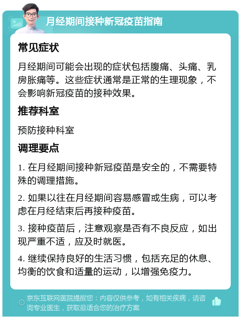 月经期间接种新冠疫苗指南 常见症状 月经期间可能会出现的症状包括腹痛、头痛、乳房胀痛等。这些症状通常是正常的生理现象，不会影响新冠疫苗的接种效果。 推荐科室 预防接种科室 调理要点 1. 在月经期间接种新冠疫苗是安全的，不需要特殊的调理措施。 2. 如果以往在月经期间容易感冒或生病，可以考虑在月经结束后再接种疫苗。 3. 接种疫苗后，注意观察是否有不良反应，如出现严重不适，应及时就医。 4. 继续保持良好的生活习惯，包括充足的休息、均衡的饮食和适量的运动，以增强免疫力。