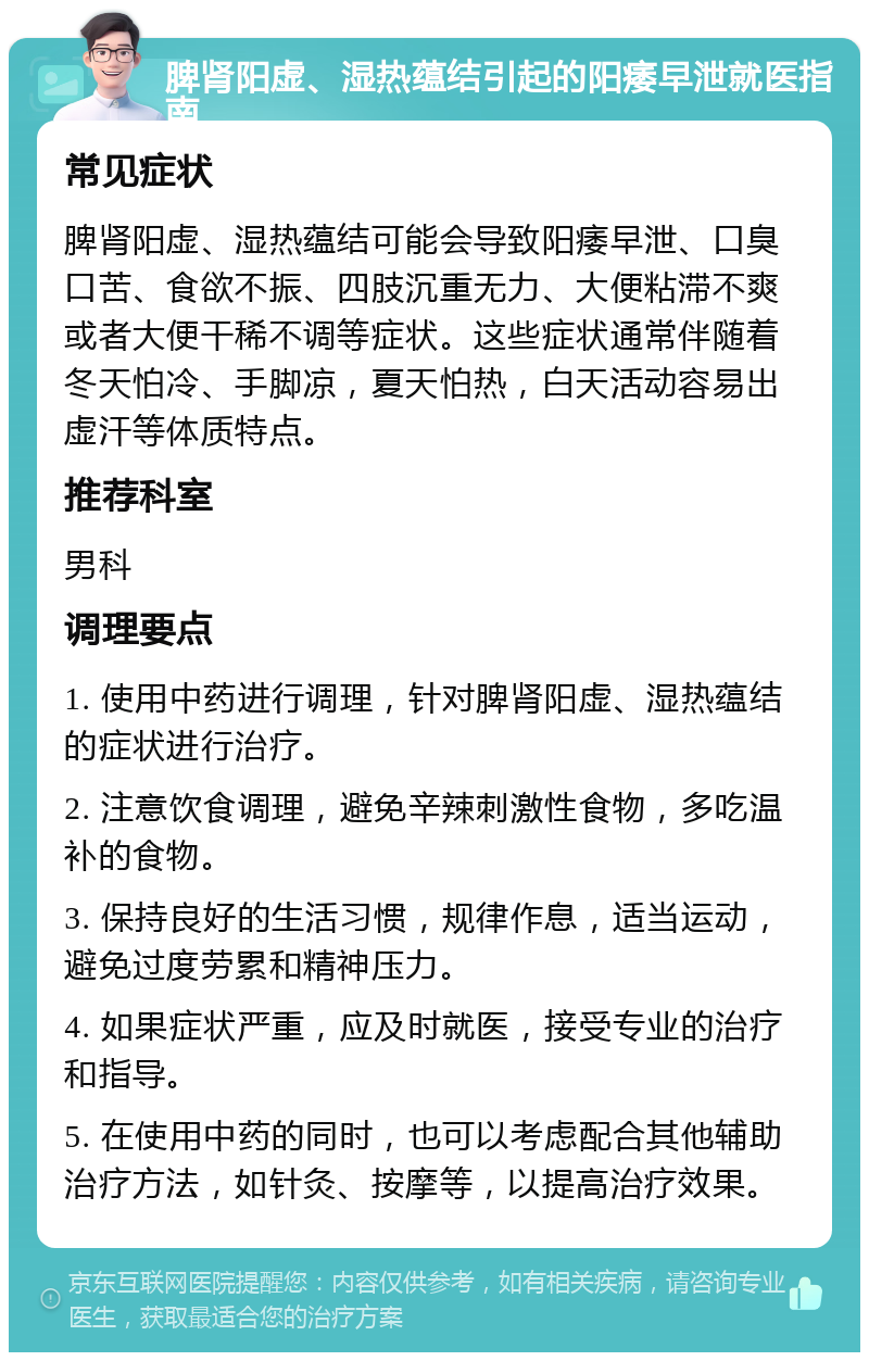 脾肾阳虚、湿热蕴结引起的阳痿早泄就医指南 常见症状 脾肾阳虚、湿热蕴结可能会导致阳痿早泄、口臭口苦、食欲不振、四肢沉重无力、大便粘滞不爽或者大便干稀不调等症状。这些症状通常伴随着冬天怕冷、手脚凉，夏天怕热，白天活动容易出虚汗等体质特点。 推荐科室 男科 调理要点 1. 使用中药进行调理，针对脾肾阳虚、湿热蕴结的症状进行治疗。 2. 注意饮食调理，避免辛辣刺激性食物，多吃温补的食物。 3. 保持良好的生活习惯，规律作息，适当运动，避免过度劳累和精神压力。 4. 如果症状严重，应及时就医，接受专业的治疗和指导。 5. 在使用中药的同时，也可以考虑配合其他辅助治疗方法，如针灸、按摩等，以提高治疗效果。