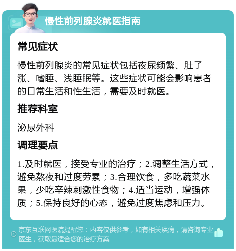 慢性前列腺炎就医指南 常见症状 慢性前列腺炎的常见症状包括夜尿频繁、肚子涨、嗜睡、浅睡眠等。这些症状可能会影响患者的日常生活和性生活，需要及时就医。 推荐科室 泌尿外科 调理要点 1.及时就医，接受专业的治疗；2.调整生活方式，避免熬夜和过度劳累；3.合理饮食，多吃蔬菜水果，少吃辛辣刺激性食物；4.适当运动，增强体质；5.保持良好的心态，避免过度焦虑和压力。