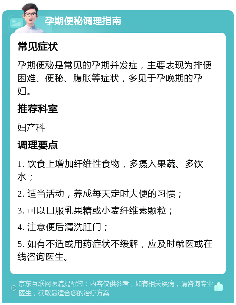 孕期便秘调理指南 常见症状 孕期便秘是常见的孕期并发症，主要表现为排便困难、便秘、腹胀等症状，多见于孕晚期的孕妇。 推荐科室 妇产科 调理要点 1. 饮食上增加纤维性食物，多摄入果蔬、多饮水； 2. 适当活动，养成每天定时大便的习惯； 3. 可以口服乳果糖或小麦纤维素颗粒； 4. 注意便后清洗肛门； 5. 如有不适或用药症状不缓解，应及时就医或在线咨询医生。