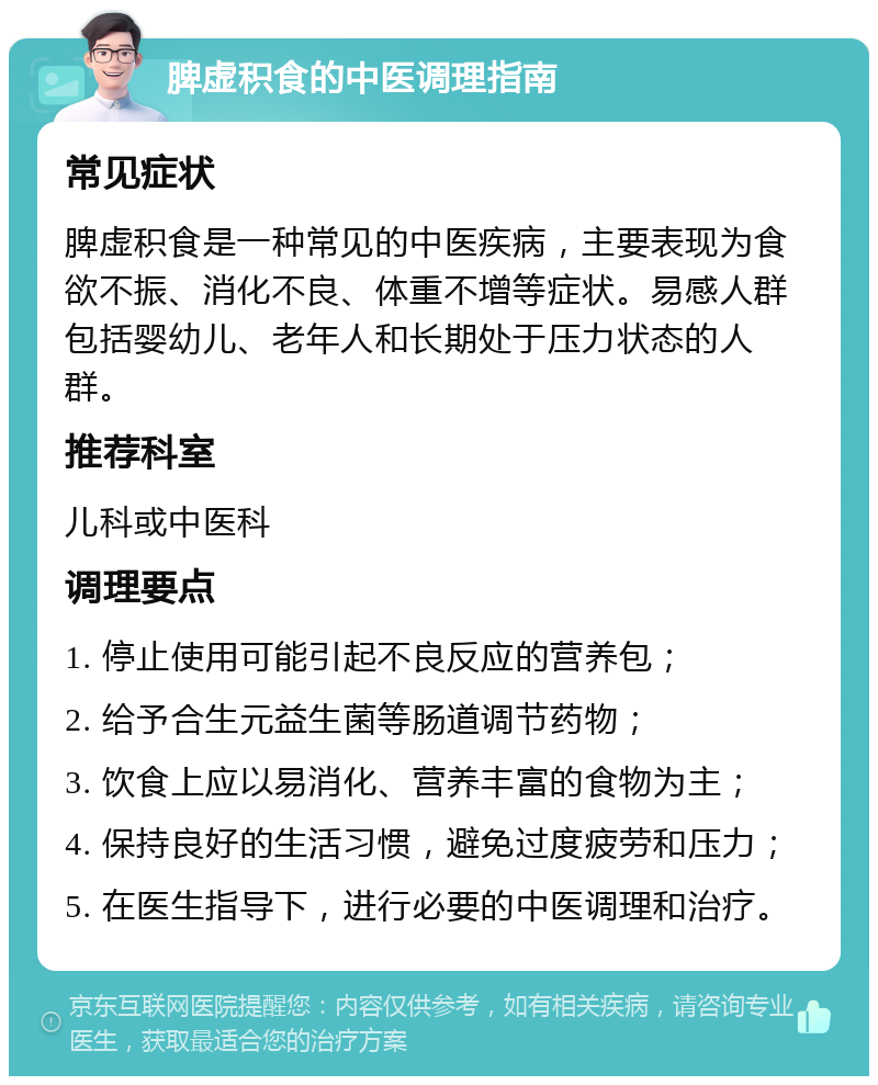 脾虚积食的中医调理指南 常见症状 脾虚积食是一种常见的中医疾病，主要表现为食欲不振、消化不良、体重不增等症状。易感人群包括婴幼儿、老年人和长期处于压力状态的人群。 推荐科室 儿科或中医科 调理要点 1. 停止使用可能引起不良反应的营养包； 2. 给予合生元益生菌等肠道调节药物； 3. 饮食上应以易消化、营养丰富的食物为主； 4. 保持良好的生活习惯，避免过度疲劳和压力； 5. 在医生指导下，进行必要的中医调理和治疗。